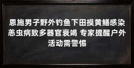 恩施男子野外钓鱼下田摸黄鳝感染恙虫病致多器官衰竭 专家提醒户外活动需警惕