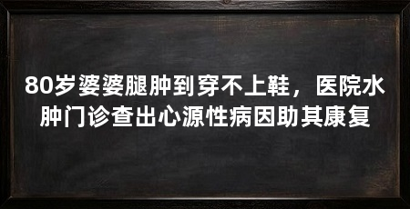 80岁婆婆腿肿到穿不上鞋，医院水肿门诊查出心源性病因助其康复
