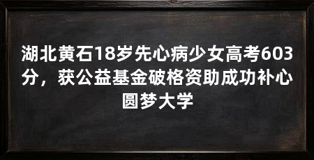 湖北黄石18岁先心病少女高考603分，获公益基金破格资助成功补心圆梦大学