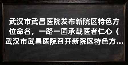 武汉市武昌医院发布新院区特色方位命名,一路一园承载医者仁心(武汉市武昌医院召开新院区特色方位命名发布会正式揭晓