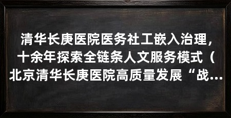 清华长庚医院医务社工嵌入治理，十余年探索全链条人文服务模式（北京清华长庚医院高质量发展“战略支点”走向公立医院高质量发展