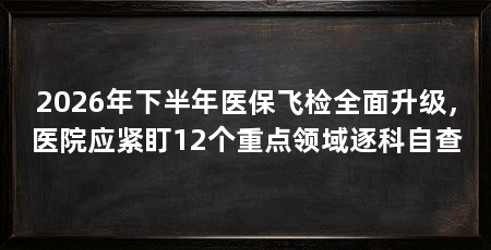 2026年下半年医保飞检全面升级,医院应紧盯12个重点领域逐科自查