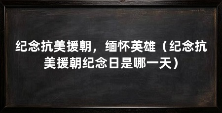 纪念抗美援朝,缅怀英雄(纪念抗美援朝纪念日是哪一天)
