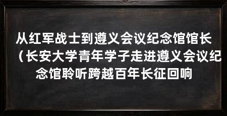 从红军战士到遵义会议纪念馆馆长(长安大学青年学子走进遵义会议纪念馆聆听跨越百年长征回响