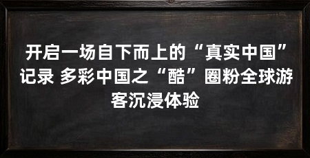 开启一场自下而上的“真实中国”记录 多彩中国之“酷”圈粉全球游客沉浸体验