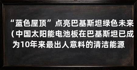 “蓝色屋顶”点亮巴基斯坦绿色未来（中国太阳能电池板在巴基斯坦已成为10年来最出人意料的清洁能源