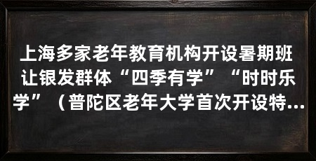 上海多家老年教育机构开设暑期班 让银发群体“四季有学”“时时乐学”(普陀区老年大学首次开设特色暑期课程推动老年教育从学期制办学转向全年化服务