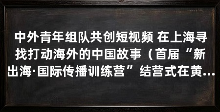 中外青年组队共创短视频 在上海寻找打动海外的中国故事(首届“新出海·国际传播训练营”结营式在黄浦区举办