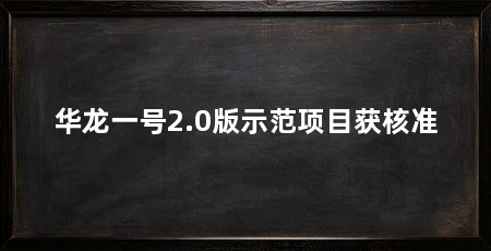 华龙一号2.0版示范项目获核准
