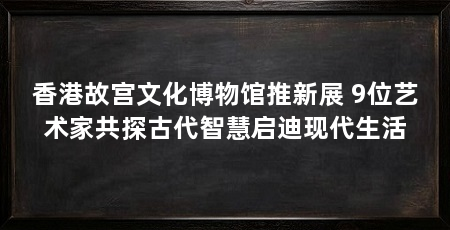香港故宫文化博物馆推新展 9位艺术家共探古代智慧启迪现代生活