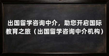 出国留学咨询中介,助您开启国际教育之旅(出国留学咨询中介机构)