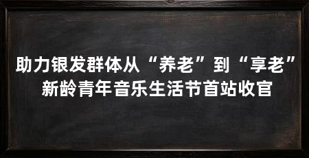 助力银发群体从“养老”到“享老” 新龄青年音乐生活节首站收官