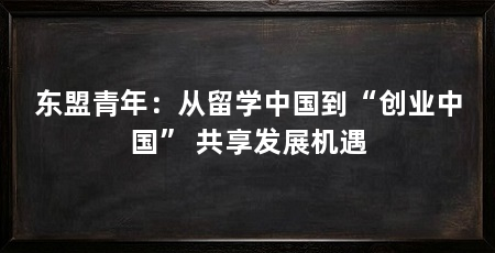 东盟青年：从留学中国到“创业中国” 共享发展机遇