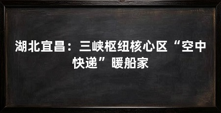 湖北宜昌：三峡枢纽核心区“空中快递”暖船家