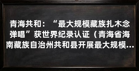 青海共和：“最大规模藏族扎木念弹唱”获世界纪录认证（青海省海南藏族自治州共和县开展最大规模藏族扎木念弹唱挑战活动