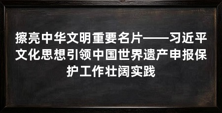 擦亮中华文明重要名片——习近平文化思想引领中国世界遗产申报保护工作壮阔实践