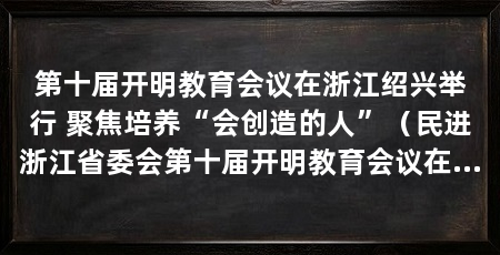 第十届开明教育会议在浙江绍兴举行 聚焦培养“会创造的人”（民进浙江省委会第十届开明教育会议在绍兴举行“培养会创造的人”