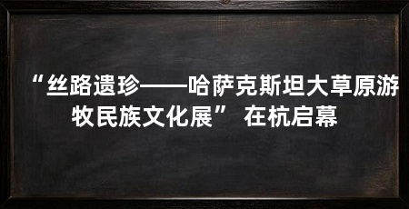 “丝路遗珍——哈萨克斯坦大草原游牧民族文化展” 在杭启幕