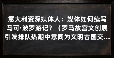 意大利资深媒体人：媒体如何续写马可·波罗游记？（罗马故宫文创展引发排队热潮中意同为文明古国交往源远流长