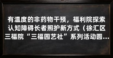 有温度的非药物干预，福利院探索认知障碍长者照护新方式（徐汇区三福院“三福园艺社”系列活动圆满收官认知障碍长者陪伴