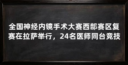 全国神经内镜手术大赛西部赛区复赛在拉萨举行，24名医师同台竞技