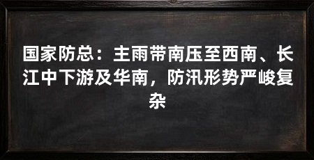 国家防总：主雨带南压至西南、长江中下游及华南，防汛形势严峻复杂