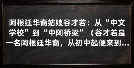 阿根廷华裔姑娘谷才若:从“中文学校”到“中阿桥梁”(谷才若是一名阿根廷华裔,从初中起便来到中国读书,如今早已是个“中国通”