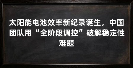 太阳能电池效率新纪录诞生,中国团队用“全阶段调控”破解稳定性难题