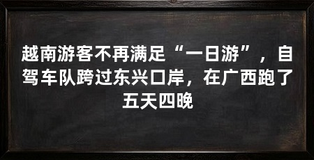 越南游客不再满足“一日游”,自驾车队跨过东兴口岸,在广西跑了五天四晚