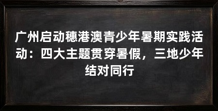广州启动穗港澳青少年暑期实践活动：四大主题贯穿暑假，三地少年结对同行