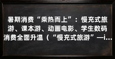 暑期消费“乘热而上”：慢充式旅游、课本游、动画电影、学生数码消费全面升温（“慢充式旅游”—ip—周边消费链路线热度明显上升