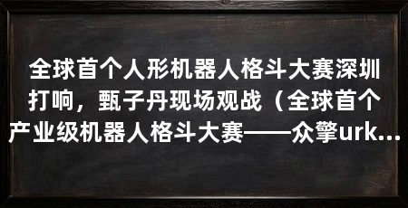 全球首个人形机器人格斗大赛深圳打响,甄子丹现场观战(全球首个产业级机器人格斗大赛——众擎urkl揭幕战