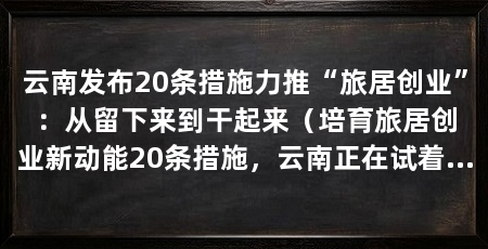 云南发布20条措施力推“旅居创业”：从留下来到干起来（培育旅居创业新动能20条措施，云南正在试着打通这条链