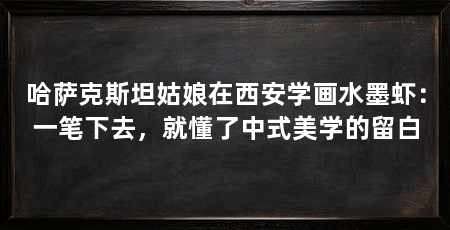 哈萨克斯坦姑娘在西安学画水墨虾：一笔下去，就懂了中式美学的留白