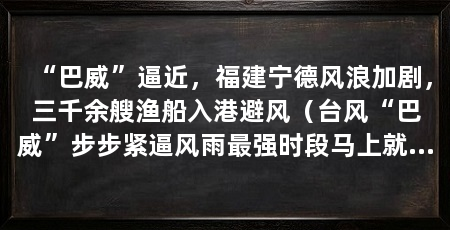 “巴威”逼近,福建宁德风浪加剧,三千余艘渔船入港避风(台风“巴威”步步紧逼风雨最强时段马上就到了福建宁德霞浦