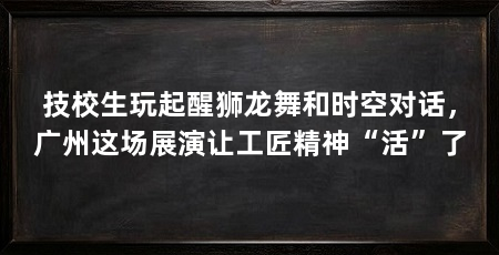 技校生玩起醒狮龙舞和时空对话，广州这场展演让工匠精神“活”了