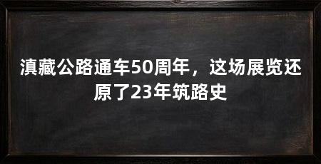 滇藏公路通车50周年，这场展览还原了23年筑路史