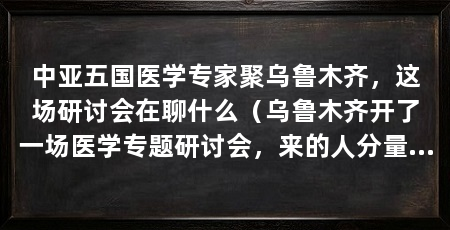 中亚五国医学专家聚乌鲁木齐，这场研讨会在聊什么（乌鲁木齐开了一场医学专题研讨会，来的人分量不轻