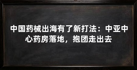 中国药械出海有了新打法:中亚中心药房落地,抱团走出去