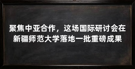 聚焦中亚合作，这场国际研讨会在新疆师范大学落地一批重磅成果