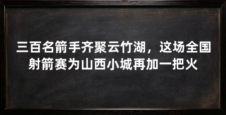 三百名箭手齐聚云竹湖，这场全国射箭赛为山西小城再加一把火