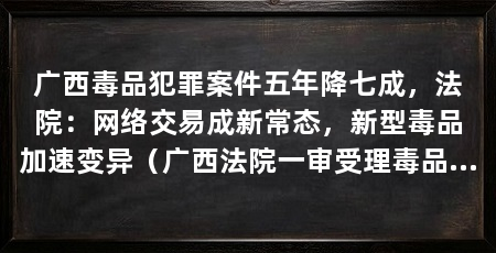 广西毒品犯罪案件五年降七成，法院：网络交易成新常态，新型毒品加速变异（广西法院一审受理毒品犯罪案件16768件，判决生效被告人数24005人
