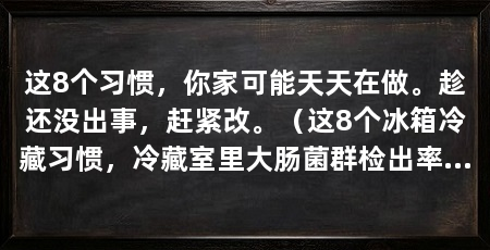 这8个习惯，你家可能天天在做。趁还没出事，赶紧改。（这8个冰箱冷藏习惯，冷藏室里大肠菌群检出率超过60%
