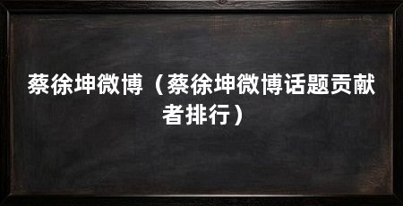 蔡徐坤微博(蔡徐坤微博话题贡献者排行)