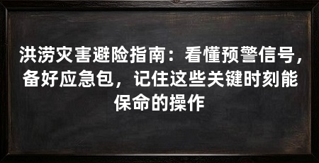 洪涝灾害避险指南:看懂预警信号,备好应急包,记住这些关键时刻能保命的操作