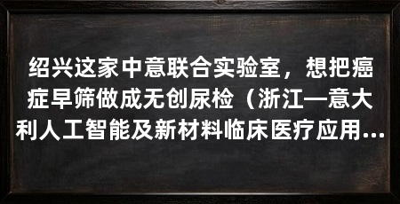 绍兴这家中意联合实验室,想把癌症早筛做成无创尿检(浙江—意大利人工智能及新材料临床医疗应用及研发联合实验室在绍兴建设