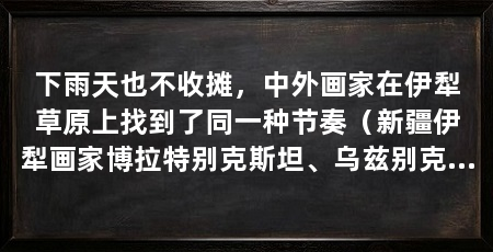 下雨天也不收摊,中外画家在伊犁草原上找到了同一种节奏(新疆伊犁画家博拉特别克斯坦、乌兹别克斯坦