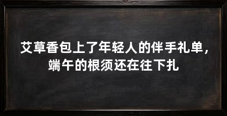 艾草香包上了年轻人的伴手礼单，端午的根须还在往下扎