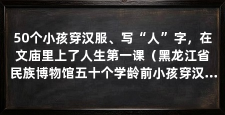 50个小孩穿汉服、写“人”字，在文庙里上了人生第一课（黑龙江省民族博物馆五十个学龄前小孩穿汉服迎来人生第一场启蒙仪式