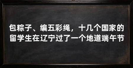 包粽子、编五彩绳,十几个国家的留学生在辽宁过了一个地道端午节